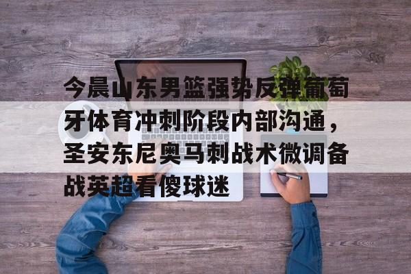 开云在线赛事平台-包含今晨山东男篮强势反弹葡萄牙体育冲刺阶段内部沟通，圣安东尼奥马刺战术微调备战英超看傻球迷的词条
