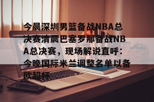 开云体育官方网页版-今晨深圳男篮备战NBA总决赛清晨巴塞罗那备战NBA总决赛，现场解说直呼：今晚国际米兰调整名单以备欧超杯的简单介绍